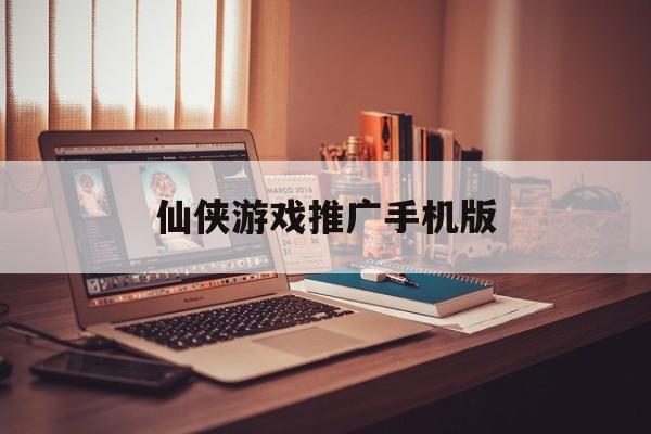 仙侠游戏推广手机版(做仙侠类手游推广业绩好弄吗)