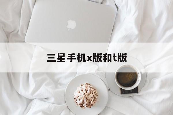 三星手机x版和t版(三星手机x版和t版哪个好)-第1张图片-太平洋在线下载