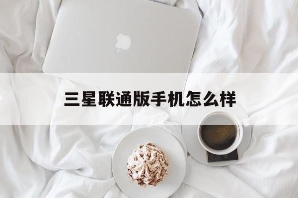 三星联通版手机怎么样(三星和联通合作的手机卡)