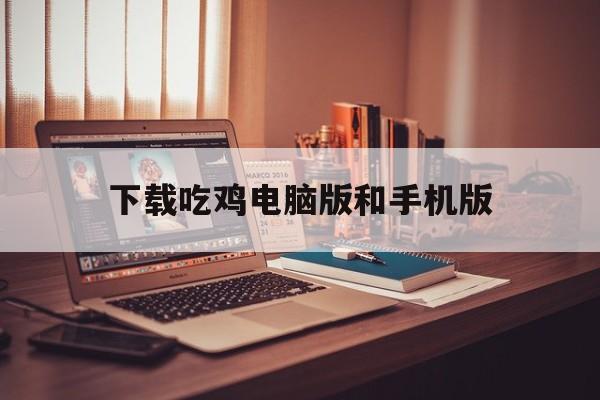 下载吃鸡电脑版和手机版(电脑版吃鸡和手机版哪个好玩)