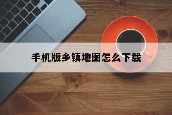 手机版乡镇地图怎么下载(手机版乡镇地图怎么下载安装)