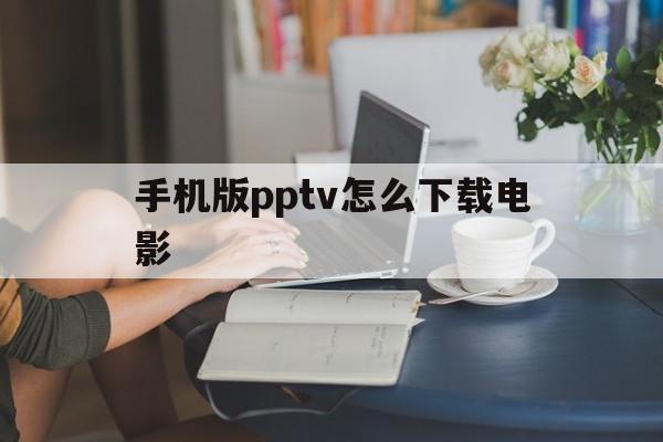 手机版pptv怎么下载电影(手机版pptv怎么下载电影到电脑)
